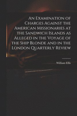 An Examination of Charges Against the American Missionaries at the Sandwich Islands as Alleged in the Voyage of the Ship Blonde and in the London Quarterly Review 1