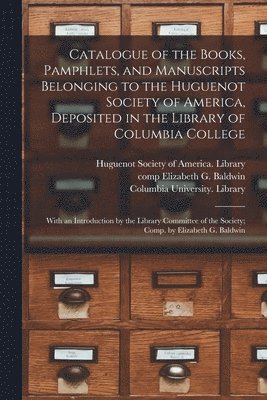 Catalogue of the Books, Pamphlets, and Manuscripts Belonging to the Huguenot Society of America, Deposited in the Library of Columbia College [microform]; With an Introduction by the Library 1