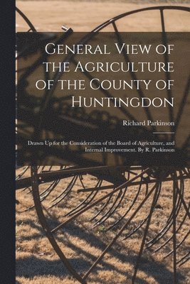 General View of the Agriculture of the County of Huntingdon; Drawn Up for the Consideration of the Board of Agriculture, and Internal Improvement. By R. Parkinson 1