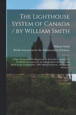 William 1821-1897 Smith, British Association for the Advancement - Lighthouse System of Canada / by William Smith; a Paper Prepared at the Request of the Executive Committee of the British Association for the Advancement of Science, and Read on the 1st September, 1884, Before Section G., Mechanical Science ..., Häftad
