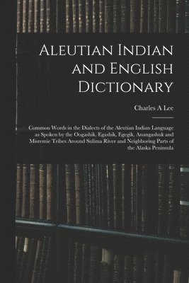 Charles A Lee, Charles A. Lee - Aleutian Indian and English Dictionary; Common Words in the Dialects of the Aleutian Indian Language as Spoken by the Oogashik, Egashik, Egegik, Anangashuk and Misremie Tribes Around Sulima River and Neighboring Parts of the Alaska Peninsula, Häftad