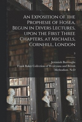 An Exposition of the Prophesie of Hosea, Begun in Divers Lectures, Upon the First Three Chapters, at Michaels, Cornhill, London; 3 1