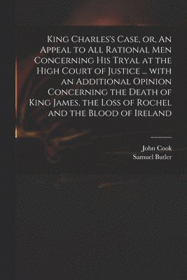 King Charles's Case, or, An Appeal to All Rational Men Concerning His Tryal at the High Court of Justice ... With an Additional Opinion Concerning the Death of King James, the Loss of Rochel and the 1