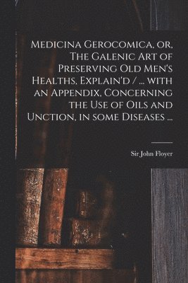 Medicina Gerocomica, or, The Galenic Art of Preserving Old Men's Healths, Explain'd / ... With an Appendix, Concerning the Use of Oils and Unction, in Some Diseases ... 1