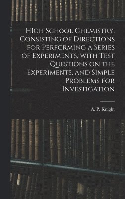 HIgh School Chemistry, Consisting of Directions for Performing a Series of Experiments, With Test Questions on the Experiments, and Simple Problems for Investigation