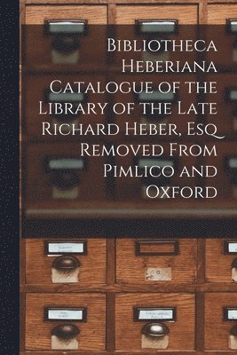 Bibliotheca Heberiana Catalogue of the Library of the Late Richard Heber, Esq Removed From Pimlico and Oxford 1