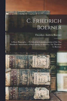 bokomslag C. Friedrich Boerner: a Short Biography ... Published in Commemoration of the One Hundreth Anniversary of His Coming to America / by Theodor