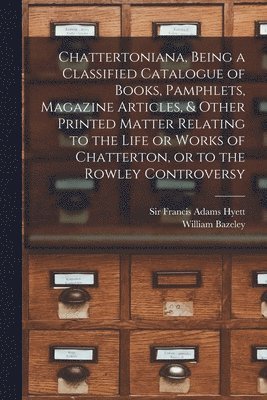 Chattertoniana, Being a Classified Catalogue of Books, Pamphlets, Magazine Articles, & Other Printed Matter Relating to the Life or Works of Chatterton, or to the Rowley Controversy 1
