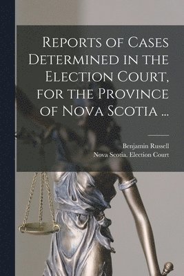 Reports of Cases Determined in the Election Court, for the Province of Nova Scotia ... [microform] 1