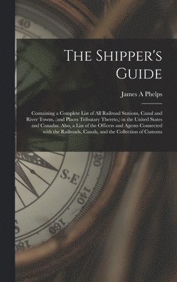 James A Phelps, James A. Phelps - Shipper's Guide; Containing a Complete List of All Railroad Stations, Canal and River Towns, (and Places Tributary Thereto, ) in the United States and Canadas. Also, a List of the Officers and Agents Connected With the Railroads, Canals, and The..., Inbunden