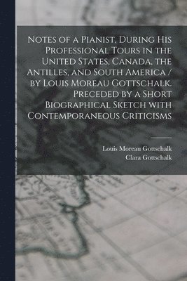 Notes of a Pianist, During His Professional Tours in the United States, Canada, the Antilles, and South America / by Louis Moreau Gottschalk. Preceded by a Short Biographical Sketch With 1