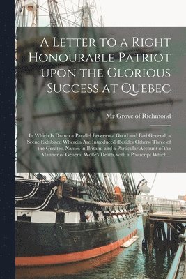 A Letter to a Right Honourable Patriot Upon the Glorious Success at Quebec [microform] 1