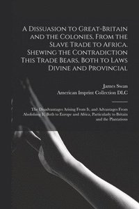 bokomslag A Dissuasion to Great-Britain and the Colonies, From the Slave Trade to Africa. Shewing the Contradiction This Trade Bears, Both to Laws Divine and Provincial; the Disadvantages Arising From It, and