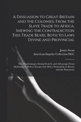 A Dissuasion to Great-Britain and the Colonies, From the Slave Trade to Africa. Shewing the Contradiction This Trade Bears, Both to Laws Divine and Provincial; the Disadvantages Arising From It, and 1