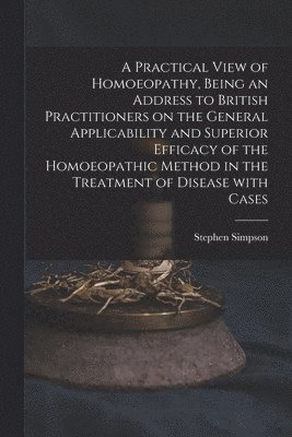 Practical View of Homoeopathy, Being an Address to British Practitioners on the General Applicability and Superior Efficacy of the Homoeopathic Method in the Treatment of Disease With Cases