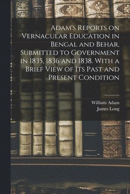 Adam's Reports on Vernacular Education in Bengal and Behar, Submitted to Government in 1835, 1836 and 1838. With a Brief View of Its Past and Present Condition 1
