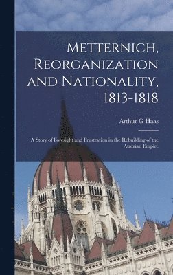 Metternich, Reorganization and Nationality, 1813-1818; a Story of Foresight and Frustration in the Rebuilding of the Austrian Empire 1