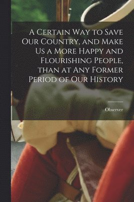 A Certain Way to Save Our Country, and Make Us a More Happy and Flourishing People, Than at Any Former Period of Our History 1