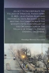 bokomslag An Act to Incorporate the Village of Syracuse, Passed April 13, 1825-- Also Papers Read and Historical Data Received at the Meeting to Commemorate the Seventy-fifth Anniversary of the Organization of