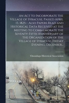 An Act to Incorporate the Village of Syracuse, Passed April 13, 1825-- Also Papers Read and Historical Data Received at the Meeting to Commemorate the Seventy-fifth Anniversary of the Organization of 1