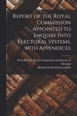 Report of the Royal Commission Appointed to Enquire Into Electoral Systems, With Appendices 1