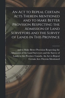 bokomslag An Act to Repeal Certain Acts Therein Mentioned and to Make Better Provision Respecting the Admission of Land Surveyors and the Survey of Lands in This Province [microform]