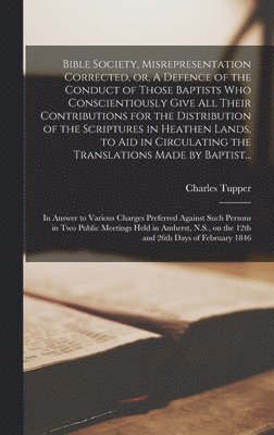 Bible Society, Misrepresentation Corrected, or, A Defence of the Conduct of Those Baptists Who Conscientiously Give All Their Contributions for the Distribution of the Scriptures in Heathen Lands, to 1