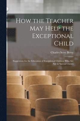 How the Teacher May Help the Exceptional Child: Suggestions for the Education of Exceptional Children Who Are Not in Special Classes 1