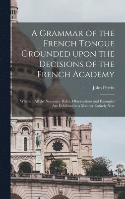 A Grammar of the French Tongue Grounded Upon the Decisions of the French Academy [microform] 1