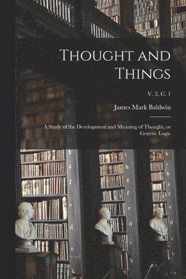 Thought and Things; a Study of the Development and Meaning of Thought, or Genetic Logic; v. 2, c. 1 1