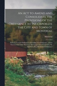 bokomslag An Act to Amend and Consolidate the Provisions of the Ordinance to Incorporate the City and Town of Montreal [microform]