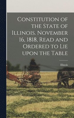 Constitution of the State of Illinois. November 16, 1818, Read and Ordered to Lie Upon the Table 1