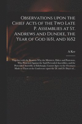 Observations Upon the Chief Acts of the Two Late P. Assemblies at St. Andrews and Dundee, the Year of God 1651, and 1652