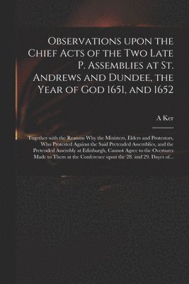 Observations Upon the Chief Acts of the Two Late P. Assemblies at St. Andrews and Dundee, the Year of God 1651, and 1652 1