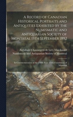 A Record of Canadian Historical Portraits and Antiquities Exhibited by the Numismatic and Antiquarian Society of Montreal 15th September 1892 [microform] 1