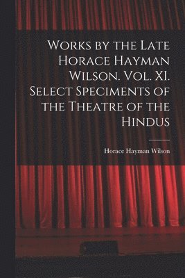 Works by the Late Horace Hayman Wilson. Vol. XI. Select Speciments of the Theatre of the Hindus 1