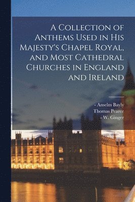 A Collection of Anthems Used in His Majesty's Chapel Royal, and Most Cathedral Churches in England and Ireland 1