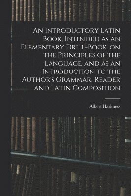 An Introductory Latin Book, Intended as an Elementary Drill-Book, on the Principles of the Language, and as an Introduction to the Author's Grammar, Reader and Latin Composition 1