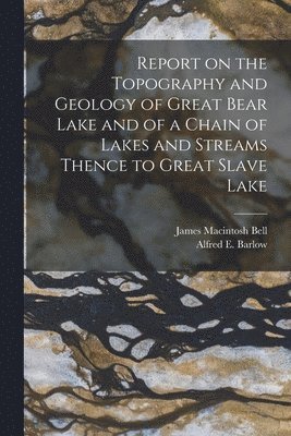 Report on the Topography and Geology of Great Bear Lake and of a Chain of Lakes and Streams Thence to Great Slave Lake [microform] 1