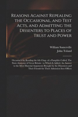 Reasons Against Repealing the Occasional, and Test Acts, and Admitting the Dissenters to Places of Trust and Power 1