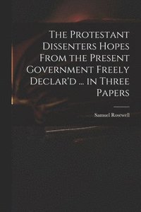 bokomslag The Protestant Dissenters Hopes From the Present Government Freely Declar'd ... in Three Papers
