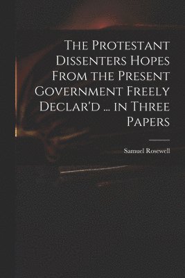 The Protestant Dissenters Hopes From the Present Government Freely Declar'd ... in Three Papers 1