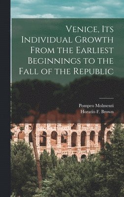 Venice, Its Individual Growth From the Earliest Beginnings to the Fall of the Republic 1