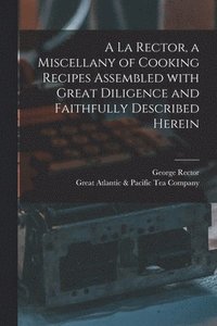 bokomslag A La Rector, a Miscellany of Cooking Recipes Assembled With Great Diligence and Faithfully Described Herein