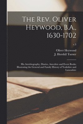 The Rev. Oliver Heywood, B.A., 1630-1702; His Autobiography, Diaries, Anecdote and Event Books; Illustrating the General and Family History of Yorkshire and Lancashire; v.3 1