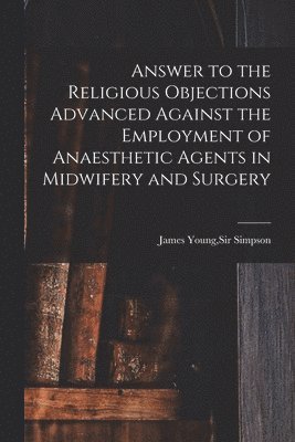 Answer to the Religious Objections Advanced Against the Employment of Anaesthetic Agents in Midwifery and Surgery 1