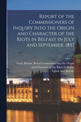 Report of the Commissioners of Inquiry Into the Origin and Character of the Riots in Belfast in July and September, 1857 1