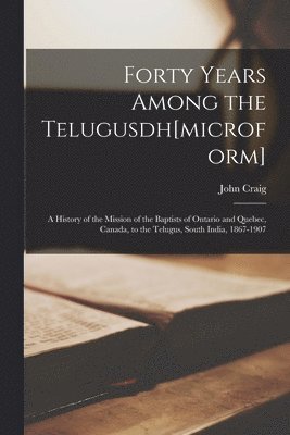 Forty Years Among the Telugusdh[microform] [microform]; a History of the Mission of the Baptists of Ontario and Quebec, Canada, to the Telugus, South India, 1867-1907 1