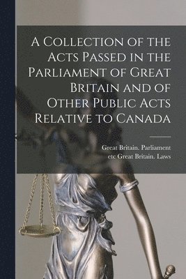 A Collection of the Acts Passed in the Parliament of Great Britain and of Other Public Acts Relative to Canada [microform] 1
