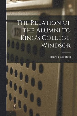 The Relation of the Alumni to King's College, Windsor [microform] 1